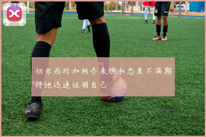 切尔西对加纳乔表现和态度不满期待他迅速证明自己