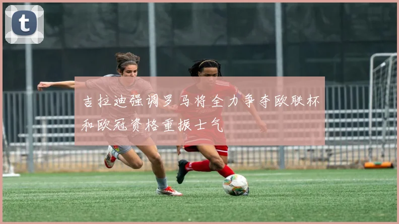吉拉迪强调罗马将全力争夺欧联杯和欧冠资格重振士气