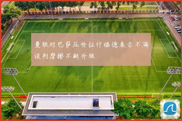 曼联对巴萨压价拉什福德表示不满谈判摩擦不断升级