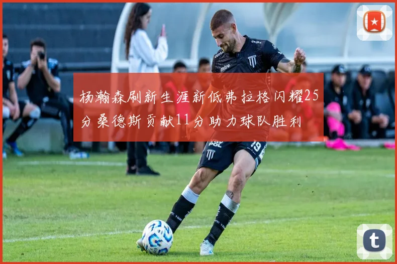 杨瀚森刷新生涯新低弗拉格闪耀25分桑德斯贡献11分助力球队胜利