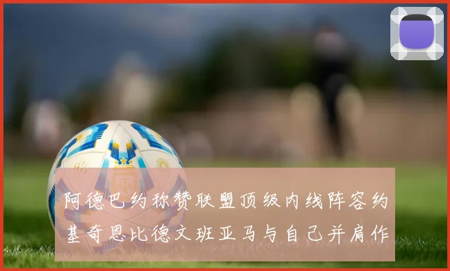 阿德巴约称赞联盟顶级内线阵容约基奇恩比德文班亚马与自己并肩作战