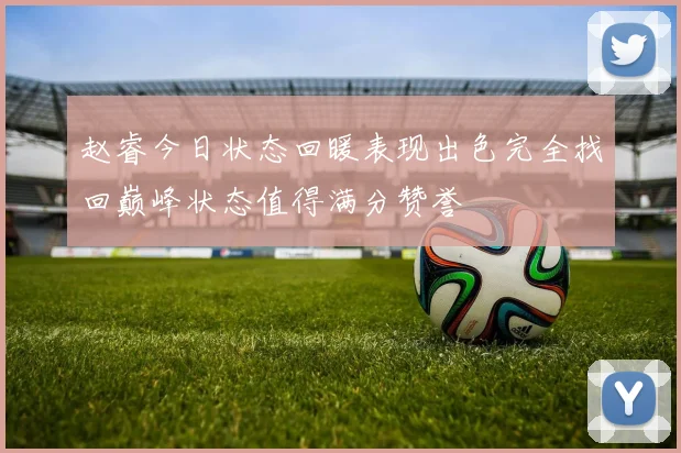 赵睿今日状态回暖表现出色完全找回巅峰状态值得满分赞誉