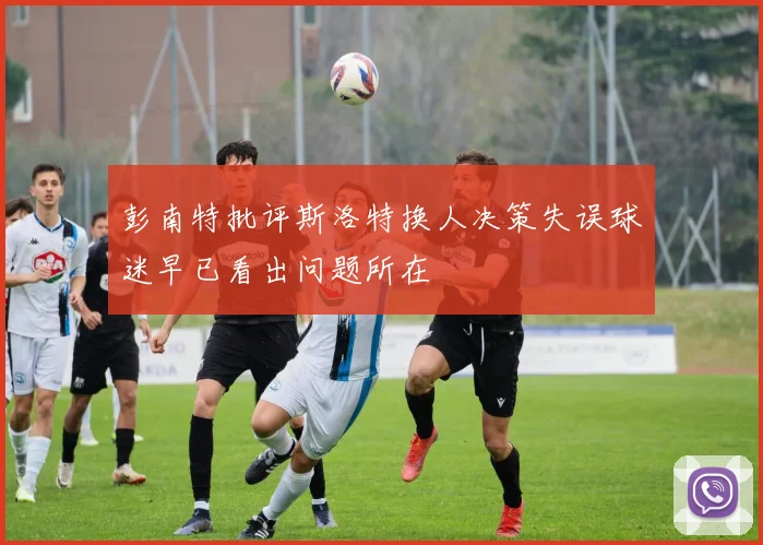 彭南特批评斯洛特换人决策失误球迷早已看出问题所在