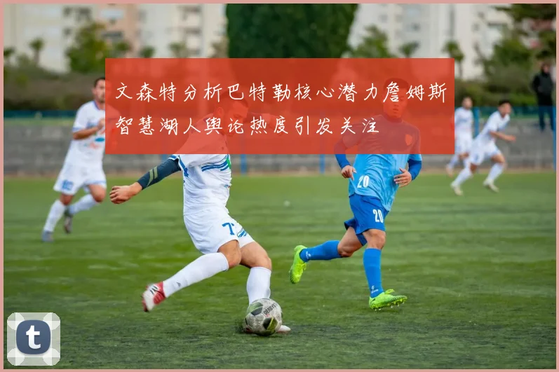 文森特分析巴特勒核心潜力詹姆斯智慧湖人舆论热度引发关注
