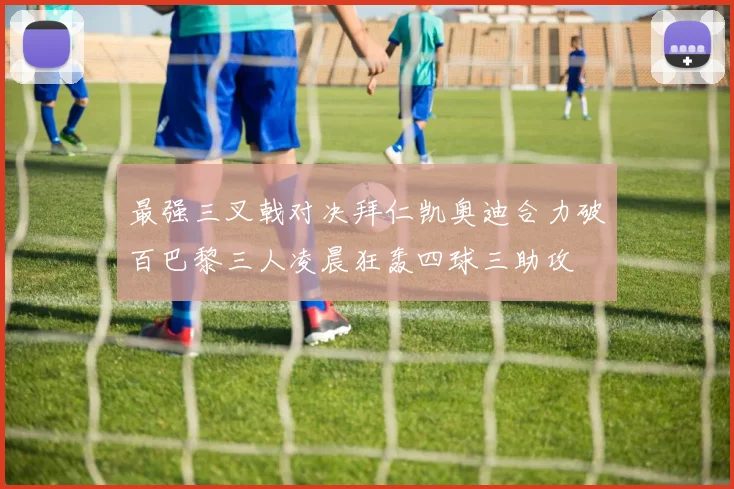 最强三叉戟对决拜仁凯奥迪合力破百巴黎三人凌晨狂轰四球三助攻