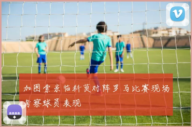 加图索亲临科莫对阵罗马比赛现场考察球员表现