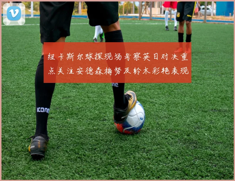 纽卡斯尔球探现场考察英日对决重点关注安德森梅努及铃木彩艳表现