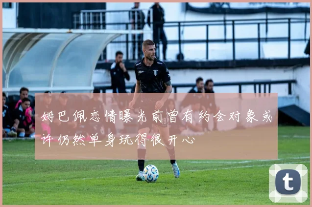 姆巴佩恋情曝光前曾有约会对象或许仍然单身玩得很开心