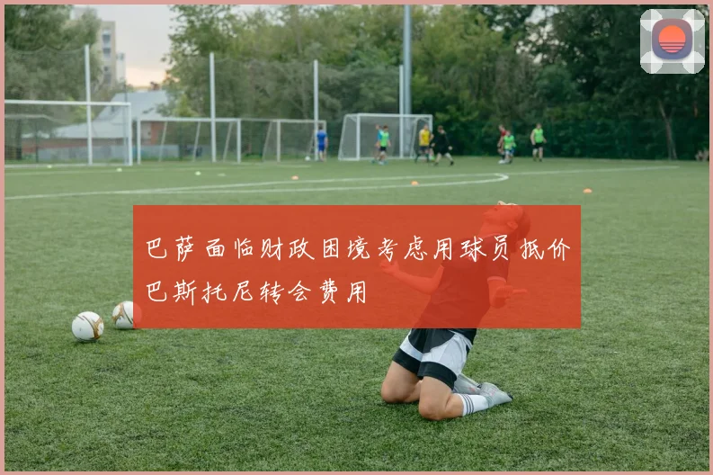 巴萨面临财政困境考虑用球员抵价巴斯托尼转会费用