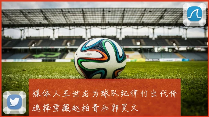 媒体人王世龙为球队纪律付出代价选择雪藏赵柏青和郭昊文