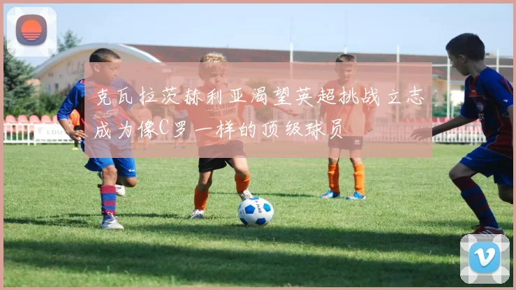 克瓦拉茨赫利亚渴望英超挑战立志成为像C罗一样的顶级球员