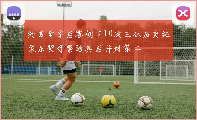 约基奇季后赛创下10次三双历史纪录东契奇紧随其后并列第二