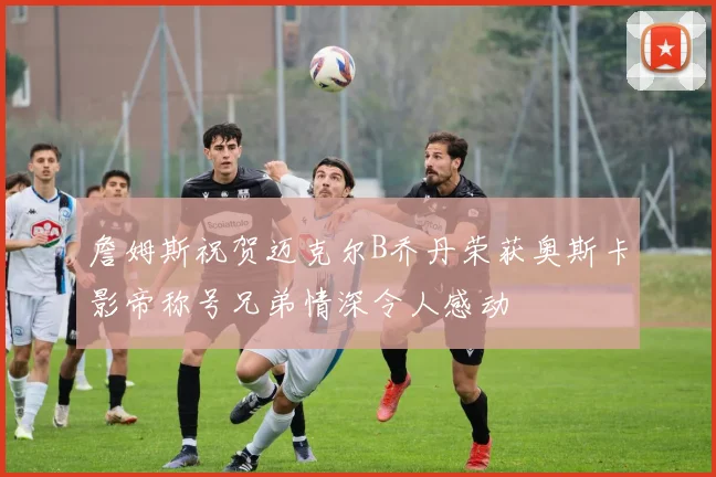 詹姆斯祝贺迈克尔B乔丹荣获奥斯卡影帝称号兄弟情深令人感动