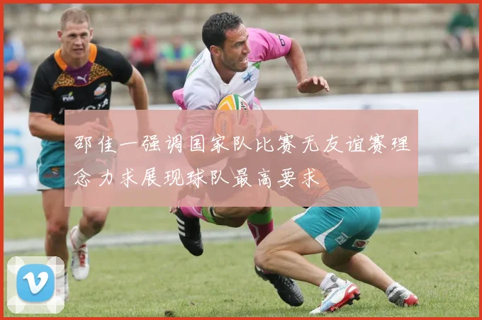 邵佳一强调国家队比赛无友谊赛理念力求展现球队最高要求
