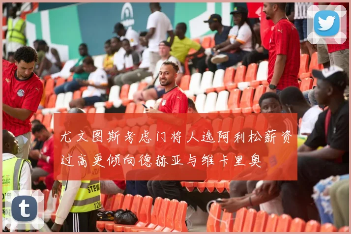 尤文图斯考虑门将人选阿利松薪资过高更倾向德赫亚与维卡里奥