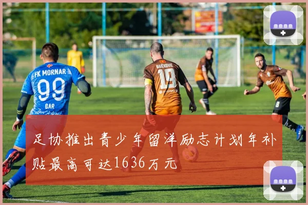 足协推出青少年留洋励志计划年补贴最高可达1636万元